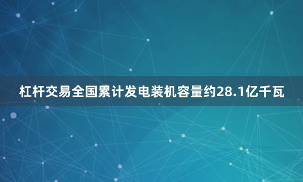 杠杆交易全国累计发电装机容量约28.1亿千瓦
