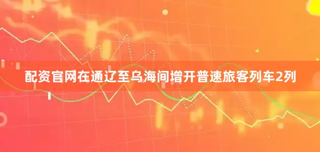 配资官网在通辽至乌海间增开普速旅客列车2列