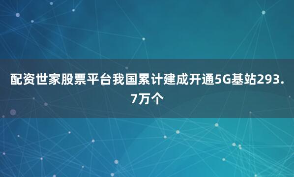 配资世家股票平台我国累计建成开通5G基站293.7万个