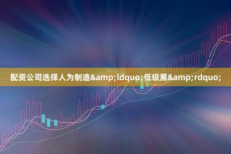 配资公司选择人为制造&ldquo;低级黑&rdquo;