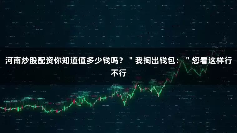 河南炒股配资你知道值多少钱吗？＂我掏出钱包：＂您看这样行不行