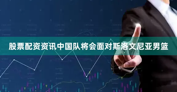 股票配资资讯中国队将会面对斯洛文尼亚男篮