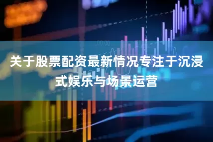 关于股票配资最新情况专注于沉浸式娱乐与场景运营