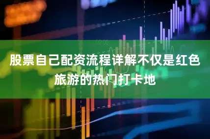股票自己配资流程详解不仅是红色旅游的热门打卡地