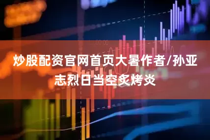炒股配资官网首页大暑作者/孙亚志烈日当空炙烤炎