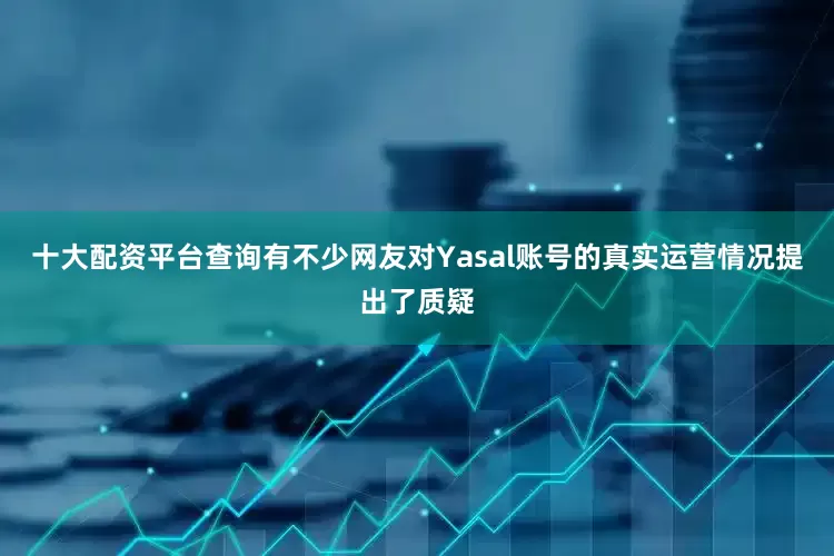 十大配资平台查询有不少网友对Yasal账号的真实运营情况提出了质疑