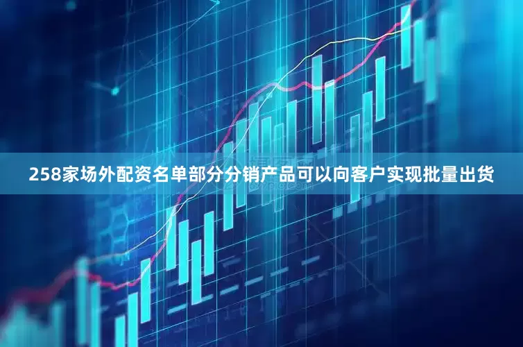 258家场外配资名单部分分销产品可以向客户实现批量出货
