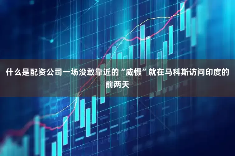 什么是配资公司一场没敢靠近的“威慑”就在马科斯访问印度的前两天