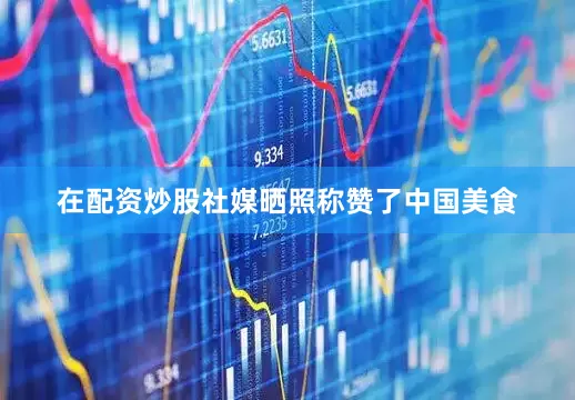 在配资炒股社媒晒照称赞了中国美食